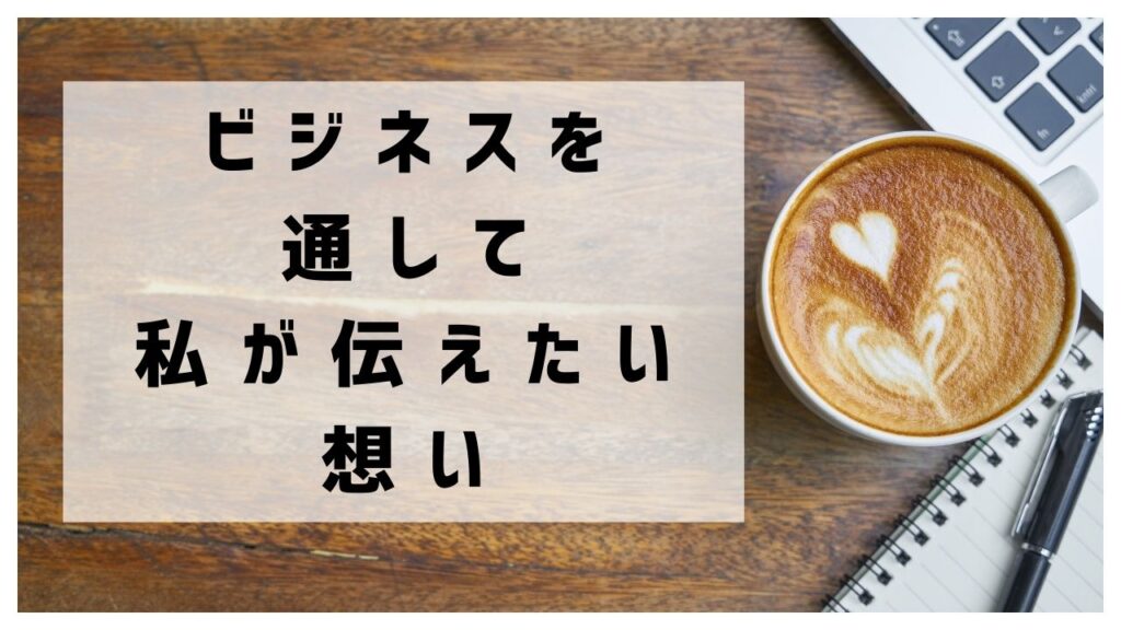 ビジネスを通して私が伝えたい想い